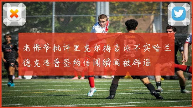 老佛爷批评里克尔梅言论不实哈兰德克洛普签约传闻瞬间被辟谣