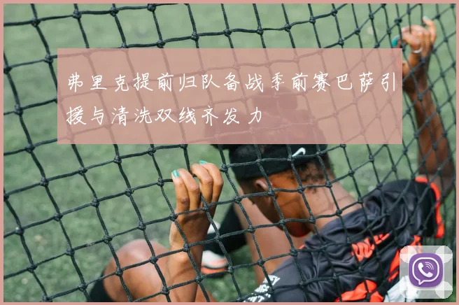 弗里克提前归队备战季前赛巴萨引援与清洗双线齐发力
