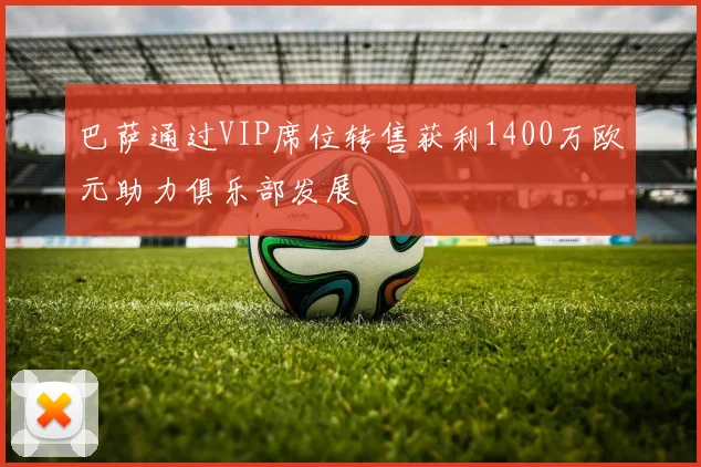 巴萨通过VIP席位转售获利1400万欧元助力俱乐部发展