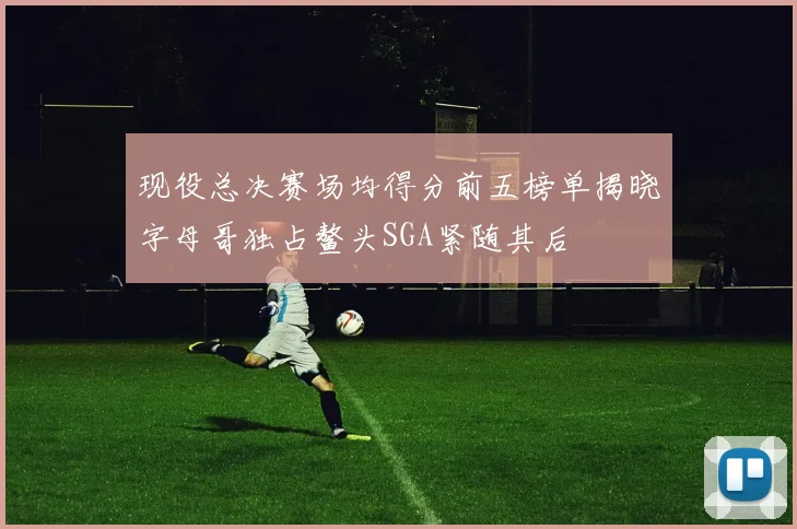 现役总决赛场均得分前五榜单揭晓字母哥独占鳌头SGA紧随其后