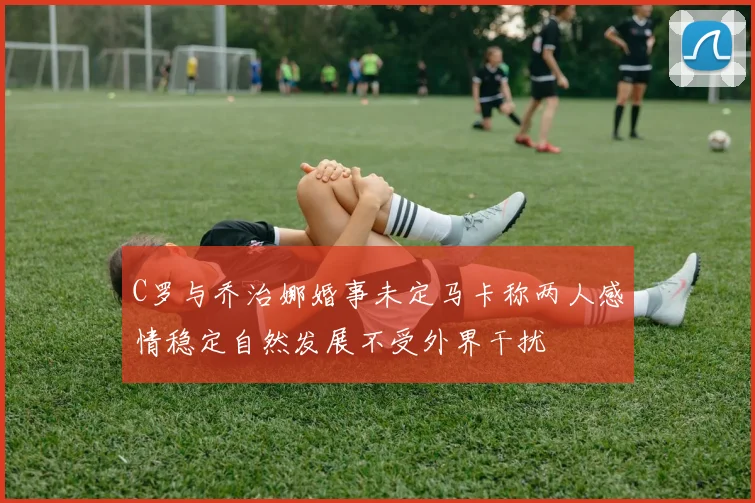 C罗与乔治娜婚事未定马卡称两人感情稳定自然发展不受外界干扰
