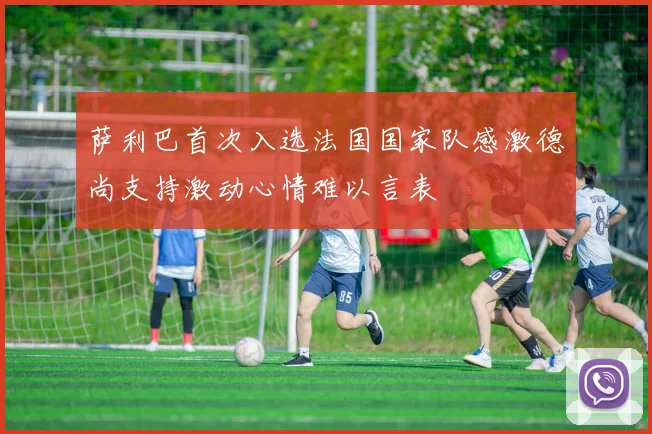 萨利巴首次入选法国国家队感激德尚支持激动心情难以言表