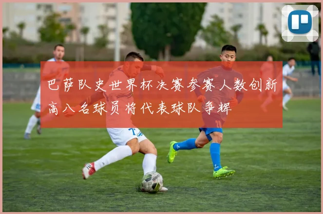 巴萨队史世界杯决赛参赛人数创新高八名球员将代表球队争辉