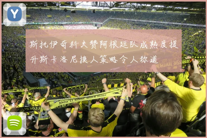 斯托伊奇科夫赞阿根廷队成熟度提升斯卡洛尼换人策略令人称道