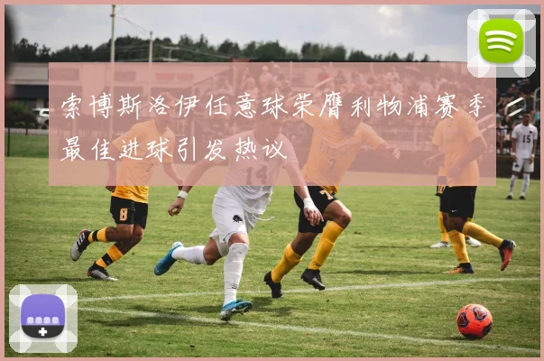 索博斯洛伊任意球荣膺利物浦赛季最佳进球引发热议