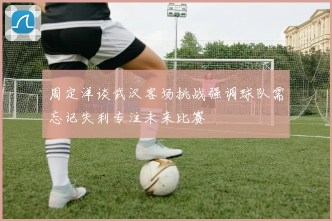 周定洋谈武汉客场挑战强调球队需忘记失利专注未来比赛