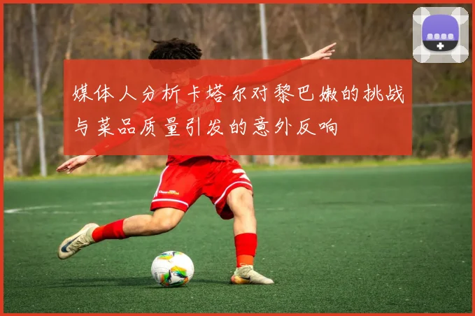 媒体人分析卡塔尔对黎巴嫩的挑战与菜品质量引发的意外反响